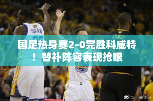 国足热身赛2-0完胜科威特！替补阵容表现抢眼