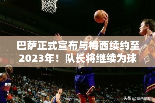 巴萨正式宣布与梅西续约至2023年！队长将继续为球队效力